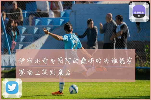 伊布比奇与图阿的巅峰对决谁能在赛场上笑到最后