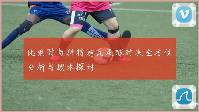 比利时与科特迪瓦足球对决全方位分析与战术探讨