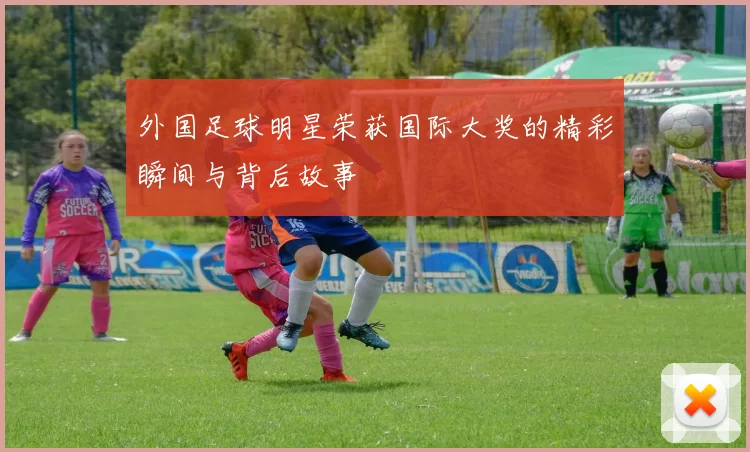 外国足球明星荣获国际大奖的精彩瞬间与背后故事