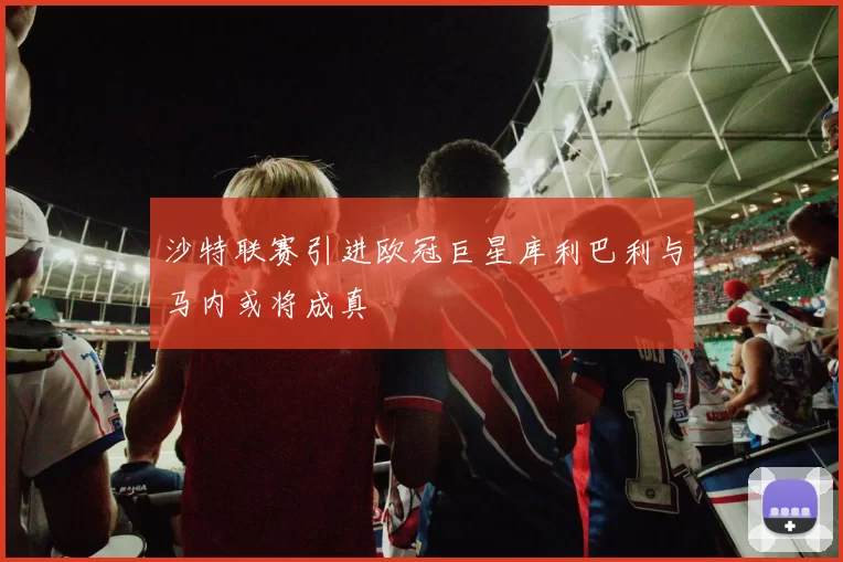 沙特联赛引进欧冠巨星库利巴利与马内或将成真