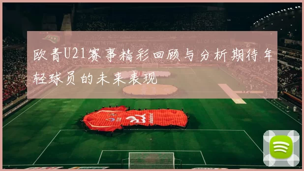欧青U21赛事精彩回顾与分析期待年轻球员的未来表现