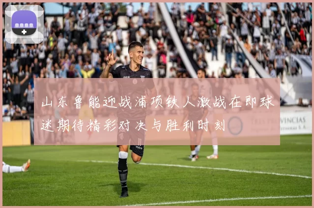 山东鲁能迎战浦项铁人激战在即球迷期待精彩对决与胜利时刻